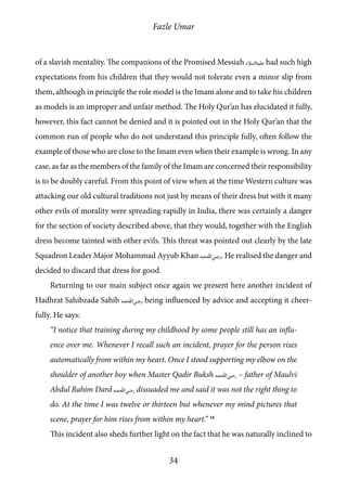 Fazle Umar
34
of a slavish mentality. The companions of the Promised Messiah [as] had such high
expectations from his children that they would not tolerate even a minor slip from
them, although in principle the role model is the Imam alone and to take his children
as models is an improper and unfair method. The Holy Qur’an has elucidated it fully,
however, this fact cannot be denied and it is pointed out in the Holy Qur’an that the
common run of people who do not understand this principle fully, often follow the
example of those who are close to the Imam even when their example is wrong. In any
case, as far as the members of the family of the Imam are concerned their responsibility
is to be doubly careful. From this point of view when at the time Western culture was
attacking our old cultural traditions not just by means of their dress but with it many
other evils of morality were spreading rapidly in India, there was certainly a danger
for the section of society described above, that they would, together with the English
dress become tainted with other evils. This threat was pointed out clearly by the late
Squadron Leader Major Mohammad Ayyub Khan [ra]. He realised the danger and
decided to discard that dress for good.
Returning to our main subject once again we present here another incident of
Hadhrat Sahibzada Sahib [ra] being influenced by advice and accepting it cheer-
fully. He says:
“I notice that training during my childhood by some people still has an influ-
ence over me. Whenever I recall such an incident, prayer for the person rises
automatically from within my heart. Once I stood supporting my elbow on the
shoulder of another boy when Master Qadir Buksh [ra] – father of Maulvi
Abdul Rahim Dard [ra] dissuaded me and said it was not the right thing to
do. At the time I was twelve or thirteen but whenever my mind pictures that
scene, prayer for him rises from within my heart.” 16
This incident also sheds further light on the fact that he was naturally inclined to
 