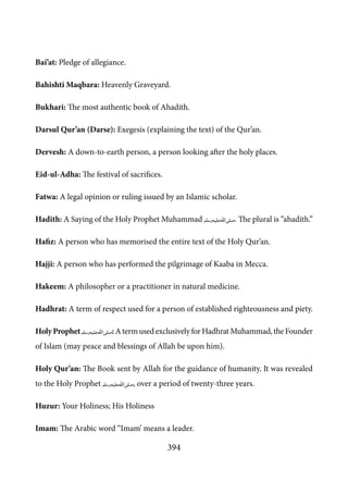 394
Bai’at: Pledge of allegiance.
Bahishti Maqbara: Heavenly Graveyard.
Bukhari: The most authentic book of Ahadith.
Darsul Qur’an (Darse): Exegesis (explaining the text) of the Qur’an.
Dervesh: A down-to-earth person, a person looking after the holy places.
Eid-ul-Adha: The festival of sacrifices.
Fatwa: A legal opinion or ruling issued by an Islamic scholar.
Hadith: A Saying of the Holy Prophet Muhammad [saw]. The plural is “ahadith.”
Hafiz: A person who has memorised the entire text of the Holy Qur’an.
Hajji: A person who has performed the pilgrimage of Kaaba in Mecca.
Hakeem: A philosopher or a practitioner in natural medicine.
Hadhrat: A term of respect used for a person of established righteousness and piety.
HolyProphet[saw]: A term used exclusively for Hadhrat Muhammad, the Founder
of Islam (may peace and blessings of Allah be upon him).
Holy Qur’an: The Book sent by Allah for the guidance of humanity. It was revealed
to the Holy Prophet [saw], over a period of twenty-three years.
Huzur: Your Holiness; His Holiness
Imam: The Arabic word “Imam’ means a leader.
 