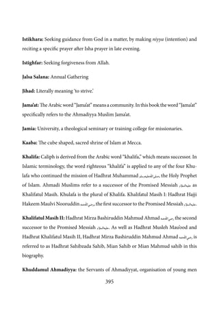 395
Istikhara: Seeking guidance from God in a matter, by making niyya (intention) and
reciting a specific prayer after Isha prayer in late evening.
Istighfar: Seeking forgiveness from Allah.
Jalsa Salana: Annual Gathering
Jihad: Literally meaning ‘to strive.’
Jama’at: The Arabic word “Jama’at” means a community. In this book the word “Jama’at”
specifically refers to the Ahmadiyya Muslim Jama’at.
Jamia: University, a theological seminary or training college for missionaries.
Kaaba: The cube shaped, sacred shrine of Islam at Mecca.
Khalifa: Caliph is derived from the Arabic word “khalifa,” which means successor. In
Islamic terminology, the word righteous “khalifa” is applied to any of the four Khu-
lafa who continued the mission of Hadhrat Muhammad [saw], the Holy Prophet
of Islam. Ahmadi Muslims refer to a successor of the Promised Messiah [as] as
Khalifatul Masih. Khulafa is the plural of Khalifa. Khalifatul Masih I: Hadhrat Hajji
Hakeem Maulvi Nooruddin [ra], the first successor to the Promised Messiah [as].
Khalifatul Masih II: Hadhrat Mirza Bashiruddin Mahmud Ahmad [ra] the second
successor to the Promised Messiah [as]. As well as Hadhrat Musleh Mau’ood and
Hadhrat Khalifatul Masih II, Hadhrat Mirza Bashiruddin Mahmud Ahmad [ra] is
referred to as Hadhrat Sahibzada Sahib, Mian Sahib or Mian Mahmud sahib in this
biography.
Khuddamul Ahmadiyya: the Servants of Ahmadiyyat, organisation of young men
 