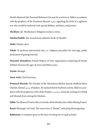 397
Musleh Mau’ood (the Promised Reformer) because he was born in 1886 in accordance
with the prophecy of the Promised Messiah [as] regarding the birth of a righteous
son who would be endowed with special abilities, attributes, and powers.
Mu’allam: (pl. Mu’allumeen) Religious teachers, tutors.
Muslim Hadith: The second most authentic book of Ahadith.
Mufti: Muslim cleric
Nikah: To perform matrimonial rites, i.e. religious procedure for marriage, public
declaration of getting married.
Nasiratul Ahmadiyya: Female Helpers of God, organisation comprising all female
children between the ages of seven and fifteen years.
Nazim: Manager
Nazir Aa’la: Chief Secretary.
Promised Messiah: The Founder of the Ahmadiyya Muslim Jama’at, Hadhrat Mirza
Ghulam Ahmad [as] of Qadian. He claimed that he had been sent by Allah in accor-
dance with the prophecies of the Holy Prophet [saw] about the coming of a Mahdi
and Messiah from among the Muslims.
Qibla: The House of God in Mecca towards which Muslims face while offering Prayers.
Rasul: Messenger [of God]. The noun form is “Risalat”, indicating Messengership.
Rukhstana: A reception given at the time of setting out of a girl as bride.
 