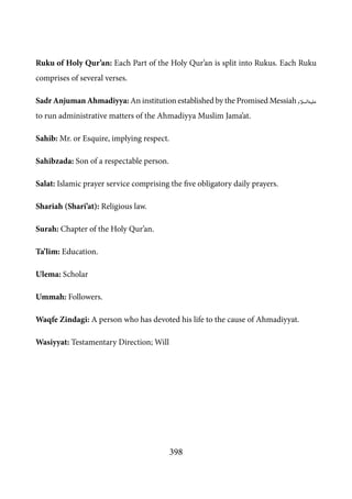 398
Ruku of Holy Qur’an: Each Part of the Holy Qur’an is split into Rukus. Each Ruku
comprises of several verses.
Sadr Anjuman Ahmadiyya: An institution established by the Promised Messiah [as]
to run administrative matters of the Ahmadiyya Muslim Jama’at.
Sahib: Mr. or Esquire, implying respect.
Sahibzada: Son of a respectable person.
Salat: Islamic prayer service comprising the five obligatory daily prayers.
Shariah (Shari’at): Religious law.
Surah: Chapter of the Holy Qur’an.
Ta’lim: Education.
Ulema: Scholar
Ummah: Followers.
Waqfe Zindagi: A person who has devoted his life to the cause of Ahmadiyyat.
Wasiyyat: Testamentary Direction; Will
 