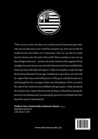 “Who can say on his own that a son would surely be bestowed upon him,
who can say that such a son would live and grow up, who can say that he
would become the leader of a Community, who can say that he would
become known unto the ends of the earth? Most certainly no one can say
these things on his own… In short, the fresh evidence of the support of God
Almighty has proved once more that this Movement has been established by
God and enjoys His help and support. Today the prophecy made through
the Promised Messiah 59 years ago, ‘I shall bestow upon thee a son who will
be a sign of My mercy and of My power, of My grace and My beneficence,
and through him the message of Islam and Ahmadiyyat will be carried to
the ends of the earth’, has been fulfilled with great glory. Today, hundreds
of countries bear witness that the name of Islam reached them during the
period of my Khilafat and it was during the period of my Khilafat that they
heard the name of Ahmadiyyat.”
Hadhrat Mirza Bashiruddin Mahmud Ahmad [ra]
Khalifatul Masih II
12th March 1944
www.khuddam.org.uk 9 780855 259952
ISBN 978-0-85525-995-2
 