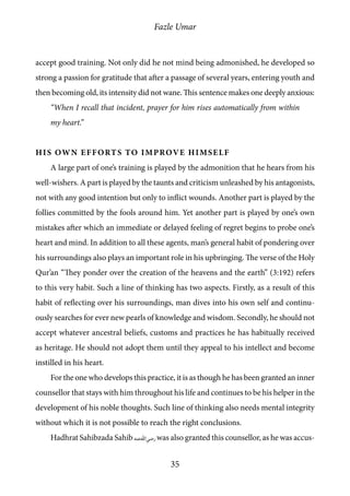 Fazle Umar
35
accept good training. Not only did he not mind being admonished, he developed so
strong a passion for gratitude that after a passage of several years, entering youth and
then becoming old, its intensity did not wane. This sentence makes one deeply anxious:
“When I recall that incident, prayer for him rises automatically from within
my heart.”
His Own Efforts to Improve Himself
A large part of one’s training is played by the admonition that he hears from his
well-wishers. A part is played by the taunts and criticism unleashed by his antagonists,
not with any good intention but only to inflict wounds. Another part is played by the
follies committed by the fools around him. Yet another part is played by one’s own
mistakes after which an immediate or delayed feeling of regret begins to probe one’s
heart and mind. In addition to all these agents, man’s general habit of pondering over
his surroundings also plays an important role in his upbringing. The verse of the Holy
Qur’an “They ponder over the creation of the heavens and the earth” (3:192) refers
to this very habit. Such a line of thinking has two aspects. Firstly, as a result of this
habit of reflecting over his surroundings, man dives into his own self and continu-
ously searches for ever new pearls of knowledge and wisdom. Secondly, he should not
accept whatever ancestral beliefs, customs and practices he has habitually received
as heritage. He should not adopt them until they appeal to his intellect and become
instilled in his heart.
For the one who develops this practice, it is as though he has been granted an inner
counsellor that stays with him throughout his life and continues to be his helper in the
development of his noble thoughts. Such line of thinking also needs mental integrity
without which it is not possible to reach the right conclusions.
Hadhrat Sahibzada Sahib [ra] was also granted this counsellor, as he was accus-
 