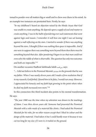 Fazle Umar
36
tomed to ponder over all matters big or small and to chew over them in his mind. As
an example two instances are prestented here. Firstly, he says:
“In my childhood I heard an objection raised by the Hindu Aryas that God
was unable to create anything. He depends upon a supply of soul and matter to
create anything. I was in the habit of pondering over such statements that went
against logic and reason. I remember it well how one night I was sat leaning
against a wall reflecting on the stars. I started to wonder if there was anything
beyond the stars. I thought if there was nothing then space is impossible. And if
one were to suppose there was something more beyond them then there must be
something beyond that also. After pondering I began to see that man could not
even solve the riddle of what is observable. This question has only two outcomes
and both are impossible.” 17
On another occasion Hadhrat Sahibzada Sahib [ra] says:
“… I did not believe in the Promised Messiah [as] on the grounds that he was
my father. When I was nearly eleven years old I made a firm resolution that if
in my research, God forbid, I found him to be false, I would run away. However,
I appreciated his honesty and my faith kept growing to the point where when
he died my faith increased even more.” 18
In this connection this third incident also points to his mental transformation.
He says:
“The year 1900 was the time when my attention was drawn to the teachings
of Islam. I was then eleven years old. Someone had presented the Promised
Messiah with a robe made of a material like chintz. I had asked the Promised
Messiah for his robe, for no other reason except that I liked its colour and the
design of the material. I had taken it but I could hardly wear it because it was
cut too long for my size: if I wore it, it trailed on the ground.
 