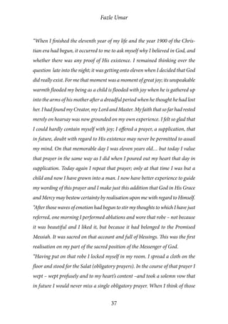 Fazle Umar
37
“When I finished the eleventh year of my life and the year 1900 of the Chris-
tian era had begun, it occurred to me to ask myself why I believed in God, and
whether there was any proof of His existence. I remained thinking over the
question late into the night; it was getting onto eleven when I decided that God
did really exist. For me that moment was a moment of great joy; its unspeakable
warmth flooded my being as a child is flooded with joy when he is gathered up
into the arms of his mother after a dreadful period when he thought he had lost
her. I had found my Creator, my Lord and Master. My faith that so far had rested
merely on hearsay was now grounded on my own experience. I felt so glad that
I could hardly contain myself with joy; I offered a prayer, a supplication, that
in future, doubt with regard to His existence may never be permitted to assail
my mind. On that memorable day I was eleven years old… but today I value
that prayer in the same way as I did when I poured out my heart that day in
supplication. Today again I repeat that prayer; only at that time I was but a
child and now I have grown into a man. I now have better experience to guide
my wording of this prayer and I make just this addition that God in His Grace
and Mercy may bestow certainty by realisation upon me with regard to Himself.
“After those waves of emotion had begun to stir my thoughts to which I have just
referred, one morning I performed ablutions and wore that robe – not because
it was beautiful and I liked it, but because it had belonged to the Promised
Messiah. It was sacred on that account and full of blessings. This was the first
realisation on my part of the sacred position of the Messenger of God.
“Having put on that robe I locked myself in my room. I spread a cloth on the
floor and stood for the Salat (obligatory prayers). In the course of that prayer I
wept – wept profusely and to my heart’s content –and took a solemn vow that
in future I would never miss a single obligatory prayer. When I think of those
 