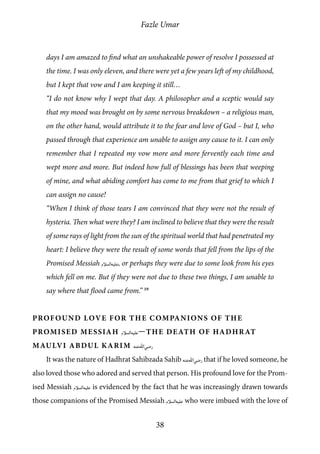 Fazle Umar
38
days I am amazed to find what an unshakeable power of resolve I possessed at
the time. I was only eleven, and there were yet a few years left of my childhood,
but I kept that vow and I am keeping it still…
“I do not know why I wept that day. A philosopher and a sceptic would say
that my mood was brought on by some nervous breakdown – a religious man,
on the other hand, would attribute it to the fear and love of God – but I, who
passed through that experience am unable to assign any cause to it. I can only
remember that I repeated my vow more and more fervently each time and
wept more and more. But indeed how full of blessings has been that weeping
of mine, and what abiding comfort has come to me from that grief to which I
can assign no cause!
“When I think of those tears I am convinced that they were not the result of
hysteria. Then what were they? I am inclined to believe that they were the result
of some rays of light from the sun of the spiritual world that had penetrated my
heart: I believe they were the result of some words that fell from the lips of the
Promised Messiah [as], or perhaps they were due to some look from his eyes
which fell on me. But if they were not due to these two things, I am unable to
say where that flood came from.” 19
Profound Love for the Companions of the
Promised Messiah [as]—The Death of Hadhrat
Maulvi Abdul Karim [ra]
It was the nature of Hadhrat Sahibzada Sahib [ra] that if he loved someone, he
also loved those who adored and served that person. His profound love for the Prom-
ised Messiah [as] is evidenced by the fact that he was increasingly drawn towards
those companions of the Promised Messiah [as] who were imbued with the love of
 