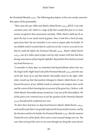 Fazle Umar
39
the Promised Messiah [as]. The following description, in his own words, uncovers
this aspect of his personality:
“Then came the year 1906, and Maulvi Abdul Karim [ra] fell ill. I was only
seventeen years old, which is a stage of life that usually flies past in no more
serious occupation than amusement and play. While Maulvi sahib lay ill we
spent the day in our usual round of games. Once I took him a bowl of soup;
apart from that I do not remember I ever went to enquire after his health. To
my childish mind it seemed that he could not yet die: it never occurred to me
that he could die before the Promised Messiah [as]. Maulvi Abdul Karim
[ra] was of a rather quick temper and my only contact with him had been
during some lessons of learning the alphabet. Beyond this there had not existed
any bond between us.
“I remember in those days we sometimes had heated debates about who was
the ‘Angel’ of the ‘Right-hand’ side of the Promised Messiah [as] and who was
of the left. Some of us said that Maulvi Nooruddin stood on the right, while
others would say that that position belonged to Maulvi Abdul Karim. It was
beyond the power of our childish minds to estimate and compare their worth
and the extent of their learning but on account of the great love, I believe, with
which Maulvi Nooruddin always treated me, I was one of the Nooruddinis. We
of this party even ventured once to ask the question of the Promised Messiah
[as] himself and he confirmed our view.
“In short there had been no deep bond between Maulvi Abdul Karim [ra]
and myself except that I was greatly impressed by his powerful sermons, and by
the devotion and love he had for the Promised Messiah [as]. But the moment
I heard the news of his death, there came a most unusual change over me. The
voice that conveyed this news to me went through my being like some electric
 