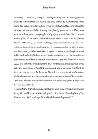 Fazle Umar
40
current of extraordinary strength. The deep sense of loss and heavy grief that
suddenly came over me was more than I could bear and I rushed blindly to my
room and locked myself in. I flung myself on the bed and lay like a lifeless log
of wood, an uncontrollable storm of tears flowing from my eyes. These tears
were no ordinary tears: a raging flood of grief lay behind them. The transitory
nature of this life on earth, the boundless love which Maulvi sahib had for the
Promised Messiah [as], and the untiring devoted service he rendered him – my
mind went over these things, lingering over many scenes that one after another
rose before my eyes. But over and over again I reverted to the thought: Maulvi
sahib rendered valuable help to the Promised Messiah [as], but now that he
is no more it would mean so much more pressure upon the Promised Messiah
[as] and the strain would increase. Then my thoughts again drowned in my
grief and tears flowed with added vehemence. I was so overcome that I took no
food that day and even the Promised Messiah [as] was struck by the change
that had come over me. ‘I wonder what has come over Mahmud,’ he remarked.
‘The bond between him and Maulvi sahib was not so very great: if he goes on
like this he will fall ill.’
“Thus with the death of Maulvi Abdul Karim sahib there opened a new chapter
in my life, and I began to take a deep interest in the needs and affairs of the
Community…I felt as though his soul had descended upon me.” 20
 