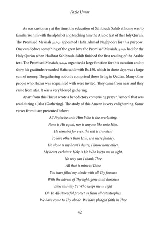 Fazle Umar
42
As was customary at the time, the education of Sahibzada Sahib at home was to
familiarise him with the alphabet and teaching him the Arabic text of the Holy Qur’an.
The Promised Messiah [as] appointed Hafiz Ahmad Naghpoori for this purpose.
One can deduce something of the great love the Promised Messiah [as] had for the
Holy Qur’an when Hadhrat Sahibzada Sahib finished the first reading of the Arabic
text. The Promised Messiah [as] organised a large function for this occasion and to
show his gratitude rewarded Hafiz sahib with Rs.150, which in those days was a large
sum of money. The gathering not only comprised those living in Qadian. Many other
people who Huzur was acquainted with were invited. They came from near and they
came from afar. It was a very blessed gathering.
Apart from this Huzur wrote a benedictory comprising prayer, ‘Ameen’ that was
read during a Jalsa (Gathering). The study of this Ameen is very enlightening. Some
verses from it are presented below:
All Praise be unto Him Who is the everlasting.
None is His equal, nor is anyone like unto Him.
He remains for ever, the rest is transient
To love others than Him, is a mere fantasy,
He alone is my heart’s desire, I know none other,
My heart exclaims: Holy is He Who keeps me in sight.
No way can I thank Thee
All that is mine is Thine
You have filled my abode with all Thy favours
With the advent of Thy light, gone is all darkness
Bless this day Ye Who keeps me in sight
Oh Ye All-Powerful protect us from all catastrophes.
We have come to Thy abode. We have pledged faith in Thee
 