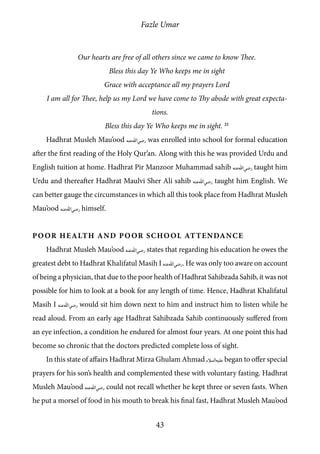 Fazle Umar
43
Our hearts are free of all others since we came to know Thee.
Bless this day Ye Who keeps me in sight
Grace with acceptance all my prayers Lord
I am all for Thee, help us my Lord we have come to Thy abode with great expecta-
tions.
Bless this day Ye Who keeps me in sight. 21
Hadhrat Musleh Mau’ood [ra] was enrolled into school for formal education
after the first reading of the Holy Qur’an. Along with this he was provided Urdu and
English tuition at home. Hadhrat Pir Manzoor Muhammad sahib [ra] taught him
Urdu and thereafter Hadhrat Maulvi Sher Ali sahib [ra] taught him English. We
can better gauge the circumstances in which all this took place from Hadhrat Musleh
Mau’ood [ra] himself.
Poor Health and Poor School Attendance
Hadhrat Musleh Mau’ood [ra] states that regarding his education he owes the
greatest debt to Hadhrat Khalifatul Masih I [ra]. He was only too aware on account
of being a physician, that due to the poor health of Hadhrat Sahibzada Sahib, it was not
possible for him to look at a book for any length of time. Hence, Hadhrat Khalifatul
Masih I [ra] would sit him down next to him and instruct him to listen while he
read aloud. From an early age Hadhrat Sahibzada Sahib continuously suffered from
an eye infection, a condition he endured for almost four years. At one point this had
become so chronic that the doctors predicted complete loss of sight.
In this state of affairs Hadhrat Mirza Ghulam Ahmad [as] began to offer special
prayers for his son’s health and complemented these with voluntary fasting. Hadhrat
Musleh Mau’ood [ra] could not recall whether he kept three or seven fasts. When
he put a morsel of food in his mouth to break his final fast, Hadhrat Musleh Mau’ood
 