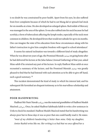 Fazle Umar
45
is no doubt he was constrained by poor health. Apart from his eyes, he also suffered
from liver complaints because of which he had to eat Mung dal or spinach leaf stock
for six months at a time. He also developed an enlarged spleen. Red iodide of Mercury
was massaged in the area of the spleen. It was also rubbed into his neck because he had
scrofula; a form of tuberculosis affecting the lymph nodes, especially of the neck most
common in children. He developed fevers that would not subside for up to six months.
One can imagine the state of his education from these circumstances along with his
father’s instruction to give him complete freedom with regard to school attendance!
It seems his natural inclination was towards a different kind of study altogether.
When he was about ten years of age, the Promised Messiah [as] on going home after
he had delivered his lecture at the Jalsa Salana (Annual Gathering) of that year, asked
Mian sahib if he retained any part of the lecture. In reply Hadhrat Mian sahib at once
recounted a summary of the lecture, and the Promised Messiah [as] was greatly
pleased to find that he had listened with such attention as to be able to give off-hand,
such a good summary. 22
This incident demonstrated the kind of study in which his interest laid, and his
subsequent life furnished an eloquent testimony as to his marvellous scholarship and
attainment.
Poor Handwriting
Hadhrat Mir Nasir Nawab [ra]was the maternal grandfather of Hadhrat Musleh
Mau’ood [ra]. Once, he asked Hadhrat Sahibzada Sahib to write a few sentences in
Urdu to check his standard. Hadhrat Musleh Mau’ood stated that his handwriting was
always poor but in those days it was so poor that one could hardly read it. He states:
“most of my children’s handwriting is better than mine. Only my daughter,
Amtur Rashid writes like me. Her writing is so bad that we once offered her a
 