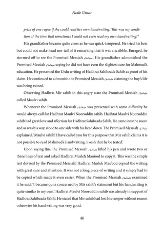 Fazle Umar
46
prize of one rupee if she could read her own handwriting. This was my condi-
tion at the time that sometimes I could not even read my own handwriting!”
His grandfather became quite cross as he was quick-tempered. He tried his best
but could not make head nor tail of it remarking that it was a scribble. Enraged, he
stormed off to see the Promised Messiah [as]. His grandfather admonished the
Promised Messiah [as] saying he did not have even the slightest care for Mahmud’s
education. He presented the Urdu writing of Hadhrat Sahibzada Sahib as proof of his
claim. He continued to admonish the Promised Messiah [as] claiming the boy’s life
was being ruined.
Observing Hadhrat Mir sahib in this angry state the Promised Messiah [as]
called Maulvi sahib.
Whenever the Promised Messiah [as] was presented with some difficulty he
would always call for Hadhrat Maulvi Nooruddin sahib. Hadhrat Maulvi Nooruddin
sahib had great love and affection for Hadhrat Sahibzada Sahib. He came into the room
and as was his way, stood to one side with his head down. The Promised Messiah [as]
explained, ‘Maulvi sahib! I have called you for this purpose that Mir sahib claims it is
not possible to read Mahmud’s handwriting. I wish that he be tested.’
Upon saying this, the Promised Messiah [as] lifted his pen and wrote two or
three lines of text and asked Hadhrat Musleh Mau’ood to copy it. This was the simple
test devised by the Promised Messiah! Hadhrat Musleh Mau’ood copied the writing
with great care and attention. It was not a long piece of writing and it simply had to
be copied which made it even easier. When the Promised Messiah [as] examined
it he said, ‘I became quite concerned by Mir sahib’s statement but his handwriting is
quite similar to my own.’ Hadhrat Maulvi Nooruddin sahib was already in support of
Hadhrat Sahibzada Sahib. He stated that Mir sahib had lost his temper without reason
otherwise his handwriting was very good.
 
