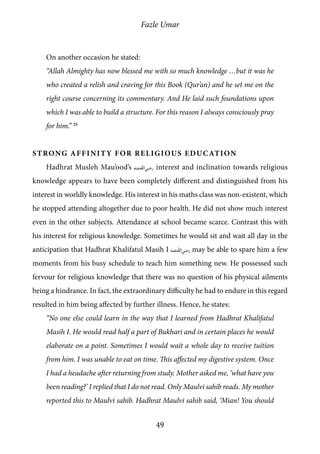 Fazle Umar
49
On another occasion he stated:
“Allah Almighty has now blessed me with so much knowledge …but it was he
who created a relish and craving for this Book (Qur’an) and he set me on the
right course concerning its commentary. And He laid such foundations upon
which I was able to build a structure. For this reason I always consciously pray
for him.” 25
Strong Affinity for Religious Education
Hadhrat Musleh Mau’ood’s [ra] interest and inclination towards religious
knowledge appears to have been completely different and distinguished from his
interest in worldly knowledge. His interest in his maths class was non-existent, which
he stopped attending altogether due to poor health. He did not show much interest
even in the other subjects. Attendance at school became scarce. Contrast this with
his interest for religious knowledge. Sometimes he would sit and wait all day in the
anticipation that Hadhrat Khalifatul Masih I [ra] may be able to spare him a few
moments from his busy schedule to teach him something new. He possessed such
fervour for religious knowledge that there was no question of his physical ailments
being a hindrance. In fact, the extraordinary difficulty he had to endure in this regard
resulted in him being affected by further illness. Hence, he states:
“No one else could learn in the way that I learned from Hadhrat Khalifatul
Masih I. He would read half a part of Bukhari and in certain places he would
elaborate on a point. Sometimes I would wait a whole day to receive tuition
from him. I was unable to eat on time. This affected my digestive system. Once
I had a headache after returning from study. Mother asked me, ‘what have you
been reading?’ I replied that I do not read. Only Maulvi sahib reads. My mother
reported this to Maulvi sahib. Hadhrat Maulvi sahib said, ‘Mian! You should
 