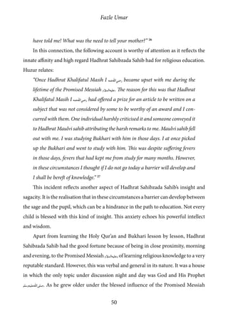 Fazle Umar
50
have told me! What was the need to tell your mother?” 26
In this connection, the following account is worthy of attention as it reflects the
innate affinity and high regard Hadhrat Sahibzada Sahib had for religious education.
Huzur relates:
“Once Hadhrat Khalifatul Masih I [ra] became upset with me during the
lifetime of the Promised Messiah [as]. The reason for this was that Hadhrat
Khalifatul Masih I [ra] had offered a prize for an article to be written on a
subject that was not considered by some to be worthy of an award and I con-
curred with them. One individual harshly criticised it and someone conveyed it
to Hadhrat Maulvi sahib attributing the harsh remarks to me. Maulvi sahib fell
out with me. I was studying Bukhari with him in those days. I at once picked
up the Bukhari and went to study with him. This was despite suffering fevers
in those days, fevers that had kept me from study for many months. However,
in these circumstances I thought if I do not go today a barrier will develop and
I shall be bereft of knowledge.” 27
This incident reflects another aspect of Hadhrat Sahibzada Sahib’s insight and
sagacity. It is the realisation that in these circumstances a barrier can develop between
the sage and the pupil, which can be a hindrance in the path to education. Not every
child is blessed with this kind of insight. This anxiety echoes his powerful intellect
and wisdom.
Apart from learning the Holy Qur’an and Bukhari lesson by lesson, Hadhrat
Sahibzada Sahib had the good fortune because of being in close proximity, morning
and evening, to the Promised Messiah [as], of learning religious knowledge to a very
reputable standard. However, this was verbal and general in its nature. It was a house
in which the only topic under discussion night and day was God and His Prophet
[saw]. As he grew older under the blessed influence of the Promised Messiah
 