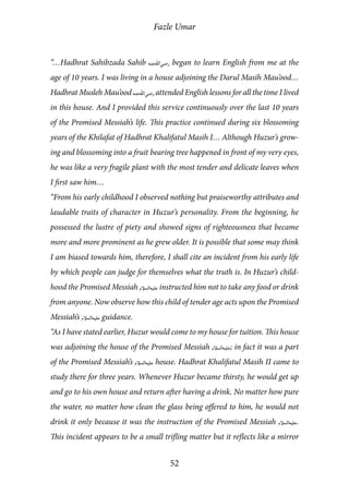 Fazle Umar
52
“…Hadhrat Sahibzada Sahib [ra] began to learn English from me at the
age of 10 years. I was living in a house adjoining the Darul Masih Mau’ood…
Hadhrat Musleh Mau’ood [ra] attended English lessons for all the time I lived
in this house. And I provided this service continuously over the last 10 years
of the Promised Messiah’s life. This practice continued during six blossoming
years of the Khilafat of Hadhrat Khalifatul Masih I… Although Huzur’s grow-
ing and blossoming into a fruit bearing tree happened in front of my very eyes,
he was like a very fragile plant with the most tender and delicate leaves when
I first saw him…
“From his early childhood I observed nothing but praiseworthy attributes and
laudable traits of character in Huzur’s personality. From the beginning, he
possessed the lustre of piety and showed signs of righteousness that became
more and more prominent as he grew older. It is possible that some may think
I am biased towards him, therefore, I shall cite an incident from his early life
by which people can judge for themselves what the truth is. In Huzur’s child-
hood the Promised Messiah [as] instructed him not to take any food or drink
from anyone. Now observe how this child of tender age acts upon the Promised
Messiah’s [as] guidance.
“As I have stated earlier, Huzur would come to my house for tuition. This house
was adjoining the house of the Promised Messiah [as]; in fact it was a part
of the Promised Messiah’s [as] house. Hadhrat Khalifatul Masih II came to
study there for three years. Whenever Huzur became thirsty, he would get up
and go to his own house and return after having a drink. No matter how pure
the water, no matter how clean the glass being offered to him, he would not
drink it only because it was the instruction of the Promised Messiah [as].
This incident appears to be a small trifling matter but it reflects like a mirror
 