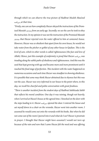 Fazle Umar
53
through which we can observe the true picture of Hadhrat Musleh Mau’ood
[ra] at that time.
“Firstly, one can see how completely Huzur obeyed the instructions of the Prom-
ised Messiah [as] from an early age. Secondly, we see the care he took to obey
the instruction. In my opinion it was not the instruction of the Promised Messiah
[as] that Huzur rejected even the water offered to him at someone’s house.
However, Huzur was so obedient that apart from his own house, he would not
take water from the pitcher or goblet of any other house in Qadian. This is the
level of care, which in other words is called righteousness (the fear and love of
Allah). Hence, just this example of conformity is proof that Huzur [ra] was
treading along the subtle paths of obedience and righteousness. And this was the
seed that kept growing with age and became more and more prominent until it
reached the final stage of perfection. This incident with the water happened on
numerous occasions and each time Huzur was steadfast in showing obedience.
It is possible that some may think Huzur abstained due to shyness but this was
not the case. Huzur was very informal in our house to the point where, to this
day, we recall his cheerful and polite conversation with great fondness.
“There is another incident from the student days of Hadhrat Sahibzada Sahib
that reflects his moral condition. One day it was raining, though not heavily,
when I arrived at Huzur’s house at the agreed time. I knocked on the door with
the steps leading to it. Huzur [ra] opened the door. I entered the house and
sat myself down in a chair on the veranda. Huzur went into another room. I
assumed he would come out onto the veranda with his books. But when he did
not come out of the room I peered into it and what do I see? Huzur is prostrate
in prayer. I thought that Huzur might have assumed I would not turn up
because of the rain and now that I came Huzur felt the need and was offering
 