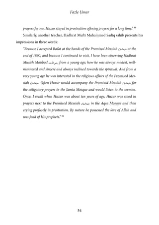 Fazle Umar
54
prayers for me. Huzur stayed in prostration offering prayers for a long time.” 30
Similarly, another teacher, Hadhrat Mufti Muhammad Sadiq sahib presents his
impressions in these words:
“Because I accepted Bai’at at the hands of the Promised Messiah [as] at the
end of 1890, and because I continued to visit, I have been observing Hadhrat
Musleh Mau’ood [ra] from a young age; how he was always modest, well-
mannered and sincere and always inclined towards the spiritual. And from a
very young age he was interested in the religious affairs of the Promised Mes-
siah [as]. Often Huzur would accompany the Promised Messiah [as] for
the obligatory prayers in the Jamia Mosque and would listen to the sermon.
Once, I recall when Huzur was about ten years of age, Huzur was stood in
prayers next to the Promised Messiah [as] in the Aqsa Mosque and then
crying profusely in prostration. By nature he possessed the love of Allah and
was fond of His prophets.” 31
 