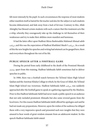 Fazle Umar
57
felt more intensely by the pupil. In such circumstances the response of most students
either manifests itself as hatred for the teacher and also for the subject or such students
become disheartened, and fade away from a lack of fervour. Contrary to this, Allah
Almighty has blessed certain students with such a nature that this treatment acts like
a whip, whereby they courageously take up the challenge to rid themselves of their
weaknesses and try to make their abilities more manifest and luminous.
It had the latter effect upon Hadhrat Mirza Bashiruddin Mahmud Ahmad sahib
[ra] and this was the expectation of Hadhrat Khalifatul Masih I [ra]. As a result
of this the new heights his speeches and writing had attained can be gauged here, there
and everywhere throughout the rest of his life.
Public Speech After a Football Game
During the period from early childhood to the death of the Promised Messiah
[as], apart from this training, Hadhrat Sahibzada Sahib sometimes had to deliver
speeches in public.
In 1908, there was a football match between the Ta’limul Islam High School
Qadian and the Amritsar Khalsa College in which, by the Grace of Allah, the Ta’limul
Islam High School was victorious. Hadhrat Sahibzada Sahib [ra] was suddenly
approached after the football game to speak at a gathering organised by the Muslims.
Prior to this Hadhrat Sahibzada Sahib had never made a public speech to an audience
that not only included prominent Ahmadis but also some revered guests from the
local town. For this reason Hadhrat Sahibzada Sahib offered his apologies and said he
had not made any preparations. However, upon the wishes of the audience he obliged
them with a very impressive speech and presented such new insights that they were
amazed to hear words of great wisdom emanate from an adolescent student. In this
speech Hadhrat Sahibzada Sahib stated:
 