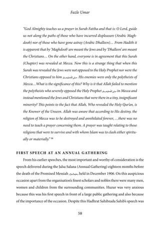 Fazle Umar
58
“God Almighty teaches us a prayer in Surah Fatiha and that is: O Lord, guide
us not along the paths of those who have incurred displeasure (Arabic Magh-
doob) nor of those who have gone astray (Arabic Dhalleen)… From Hadith it
is apparent that by ‘Maghdoob’ are meant the Jews and by ‘Dhalleen’ are meant
the Christians… On the other hand, everyone is in agreement that this Surah
(Chapter) was revealed at Mecca. Now this is a strange thing that when this
Surah was revealed the Jews were not opposed to the Holy Prophet nor were the
Christians opposed to him [saw]. His enemies were only the polytheists of
Mecca…What is the significance of this? Why is it that Allah failed to mention
the polytheists who severely opposed the Holy Prophet [saw] in Mecca and
instead mentioned the Jews and Christians that were there in a tiny, insignificant
minority? This points to the fact that Allah, Who revealed the Holy Qur’an, is
the Knower of the Unseen. Allah was aware that according to His destiny, the
religion of Mecca was to be destroyed and annihilated forever, …there was no
need to teach a prayer concerning them. A prayer was taught relating to those
religions that were to survive and with whom Islam was to clash either spiritu-
ally or materially.” 34
First Speech at an Annual gathering
From his earlier speeches, the most important and worthy of consideration is the
speech delivered during the Jalsa Salana (Annual Gathering) eighteen months before
the death of the Promised Messiah [as], held in December 1906. On this auspicious
occasion apart from the organisation’s finest scholars and nobles there were many men,
women and children from the surrounding communities. Huzur was very anxious
because this was his first speech in front of a large public gathering and also because
of the importance of the occasion. Despite this Hadhrat Sahibzada Sahib’s speech was
 