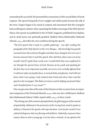 Fazle Umar
59
extraordinarily successful. He presented the commentary of the second Ruku of Surah
Luqman. The speech being full of new insights and subtle points became the talk of
the town. Fingers began to be raised in surprise and amazement that this youngster
had excelled great scholars when expanding the hidden meanings of the Holy Qur’an!
Hence, this speech was published in the ‘Al-Badr’ magazine, published from Qadian,
and its study leaves one spiritually gratified. Hadhrat Mirza Bashiruddin Mahmud
Ahmad [ra] describes his own condition during the speech:
“The first speech that I made in a public gathering – was after reading this
paragraph of the Holy Qur’an in this very Mosque…My knowledge has greatly
increased since then and my thoughts and ideas have changed, but even now I
become amazed when I read this speech. How did those ideas come out of my
mouth? And if I spoke those words now, I would think they were explained to
me through the special Grace of God. Because of my youth and speaking for
the first time in an important assembly, my nerves were so badly affected that
I could not make out people’s faces, it seemed dusky and gloomy. And I did not
know what I was saying. I only realised what I had said when I later read the
speech in the newspaper. This Ruku served as a seed in helping me preach Islam
and I benefited from it very much.” 35
One can get some idea of the state of the listeners on this occasion from an impor-
tant companion of the Promised Messiah [as], who was also a skilful poet, Hadhrat
Qazi Muhammad Zuhoor Uddin Aqmal sahib [ra] in these words:
“The shining star of the minaret of prophethood, the glittering gem of the summit
of apostleship, Mahmud in the protection of the Loving God, stood to speak on
idolatry. I listened to his speech with rapt attention. I am lost for words! It was
a flood of eloquence that was flowing with full force. Definitely, to possess these
mature ideas at such a young age is no less than a miracle. In my opinion this
 