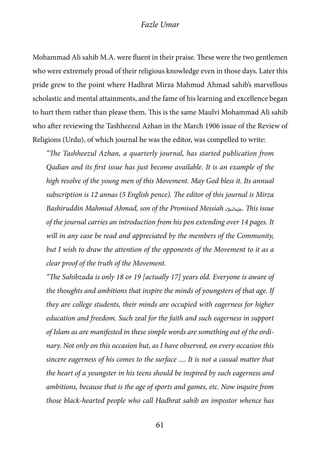 Fazle Umar
61
Mohammad Ali sahib M.A. were fluent in their praise. These were the two gentlemen
who were extremely proud of their religious knowledge even in those days. Later this
pride grew to the point where Hadhrat Mirza Mahmud Ahmad sahib’s marvellous
scholastic and mental attainments, and the fame of his learning and excellence began
to hurt them rather than please them. This is the same Maulvi Mohammad Ali sahib
who after reviewing the Tashheezul Azhan in the March 1906 issue of the Review of
Religions (Urdu), of which journal he was the editor, was compelled to write:
“The Tashheezul Azhan, a quarterly journal, has started publication from
Qadian and its first issue has just become available. It is an example of the
high resolve of the young men of this Movement. May God bless it. Its annual
subscription is 12 annas (5 English pence). The editor of this journal is Mirza
Bashiruddin Mahmud Ahmad, son of the Promised Messiah [as]. This issue
of the journal carries an introduction from his pen extending over 14 pages. It
will in any case be read and appreciated by the members of the Community,
but I wish to draw the attention of the opponents of the Movement to it as a
clear proof of the truth of the Movement.
“The Sahibzada is only 18 or 19 [actually 17] years old. Everyone is aware of
the thoughts and ambitions that inspire the minds of youngsters of that age. If
they are college students, their minds are occupied with eagerness for higher
education and freedom. Such zeal for the faith and such eagerness in support
of Islam as are manifested in these simple words are something out of the ordi-
nary. Not only on this occasion but, as I have observed, on every occasion this
sincere eagerness of his comes to the surface .... It is not a casual matter that
the heart of a youngster in his teens should be inspired by such eagerness and
ambitions, because that is the age of sports and games, etc. Now inquire from
those black-hearted people who call Hadhrat sahib an impostor whence has
 