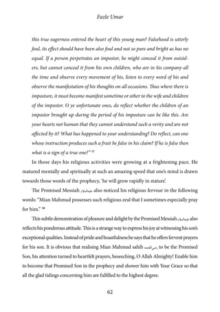 Fazle Umar
62
this true eagerness entered the heart of this young man? Falsehood is utterly
foul, its effect should have been also foul and not so pure and bright as has no
equal. If a person perpetrates an impostor, he might conceal it from outsid-
ers, but cannot conceal it from his own children, who are in his company all
the time and observe every movement of his, listen to every word of his and
observe the manifestation of his thoughts on all occasions. Thus where there is
imposture, it must become manifest sometime or other to the wife and children
of the impostor. O ye unfortunate ones, do reflect whether the children of an
impostor brought up during the period of his imposture can be like this. Are
your hearts not human that they cannot understand such a verity and are not
affected by it? What has happened to your understanding? Do reflect, can one
whose instruction produces such a fruit be false in his claim? If he is false then
what is a sign of a true one?” 37
In those days his religious activities were growing at a frightening pace. He
matured mentally and spiritually at such an amazing speed that one’s mind is drawn
towards those words of the prophecy, ‘he will grow rapidly in stature’.
The Promised Messiah [as] also noticed his religious fervour in the following
words: “Mian Mahmud possesses such religious zeal that I sometimes especially pray
for him.” 38
ThissubtledemonstrationofpleasureanddelightbythePromisedMessiah[as]also
reflectshisponderousattitude.Thisisastrangewaytoexpresshisjoyatwitnessinghisson’s
exceptionalqualities.Insteadofprideandboastfulnesshesaysthatheoffersferventprayers
for his son. It is obvious that realising Mian Mahmud sahib [ra] to be the Promised
Son, his attention turned to heartfelt prayers, beseeching, O Allah Almighty! Enable him
to become that Promised Son in the prophecy and shower him with Your Grace so that
all the glad tidings concerning him are fulfilled to the highest degree.
 