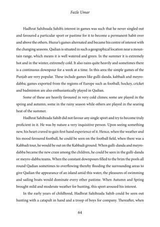 Fazle Umar
64
Hadhrat Sahibzada Sahib’s interest in games was such that he never singled out
and favoured a particular sport or pastime for it to become a permanent habit over
and above the others. Huzur’s games alternated and became his centre of interest with
the changing seasons. Qadian is situated in such a geographical location near a moun-
tain range, which means it is well watered and green. In the summer it is extremely
hot and in the winter, extremely cold. It also rains quite heavily and sometimes there
is a continuous downpour for a week at a time. In this area the simple games of the
Punjab are very popular. These include games like gulli-danda, kabbadi and meyro-
dabba; games exported from the regions of Europe such as football, hockey, cricket
and badminton are also enthusiastically played in Qadian.
Some of these are heavily favoured in very cold climes; some are played in the
spring and autumn; some in the rainy season while others are played in the searing
heat of the summer.
Hadhrat Sahibzada Sahib did not favour any single sport and try to become truly
proficient in it. He was by nature a very inquisitive person. Upon seeing something
new, his heart craved to gain first hand experience of it. Hence, when the weather and
his mood favoured football, he could be seen on the football field, when there was a
Kabbadi tour, he would be out on the Kabbadi ground. When gulli-danda and meyro-
dabba became the new craze among the children, he could be seen in the gulli-danda
or meyro-dabba teams. When the constant downpours filled to the brim the pools all
round Qadian sometimes to overflowing thereby flooding the surrounding areas to
give Qadian the appearance of an island amid this water, the pleasures of swimming
and sailing boats would dominate every other pastime. When Autumn and Spring
brought mild and moderate weather for hunting, this sport aroused his interest.
In the early years of childhood, Hadhrat Sahibzada Sahib could be seen out
hunting with a catapult in hand and a troop of boys for company. Thereafter, when
 