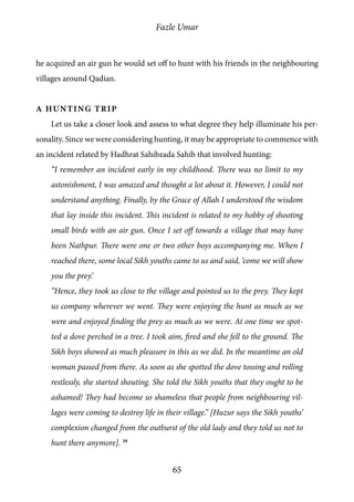 Fazle Umar
65
he acquired an air gun he would set off to hunt with his friends in the neighbouring
villages around Qadian.
A Hunting Trip
Let us take a closer look and assess to what degree they help illuminate his per-
sonality. Since we were considering hunting, it may be appropriate to commence with
an incident related by Hadhrat Sahibzada Sahib that involved hunting:
“I remember an incident early in my childhood. There was no limit to my
astonishment, I was amazed and thought a lot about it. However, I could not
understand anything. Finally, by the Grace of Allah I understood the wisdom
that lay inside this incident. This incident is related to my hobby of shooting
small birds with an air gun. Once I set off towards a village that may have
been Nathpur. There were one or two other boys accompanying me. When I
reached there, some local Sikh youths came to us and said, ‘come we will show
you the prey.’
“Hence, they took us close to the village and pointed us to the prey. They kept
us company wherever we went. They were enjoying the hunt as much as we
were and enjoyed finding the prey as much as we were. At one time we spot-
ted a dove perched in a tree. I took aim, fired and she fell to the ground. The
Sikh boys showed as much pleasure in this as we did. In the meantime an old
woman passed from there. As soon as she spotted the dove tossing and rolling
restlessly, she started shouting. She told the Sikh youths that they ought to be
ashamed! They had become so shameless that people from neighbouring vil-
lages were coming to destroy life in their village.” [Huzur says the Sikh youths’
complexion changed from the outburst of the old lady and they told us not to
hunt there anymore]. 39
 