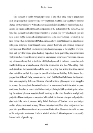 Fazle Umar
66
This incident is worth pondering because if any other child were to experience
such an episode they would become very frightened. And this fear would have become
etched on their memory. Without doubt circumstances could have become very dan-
gerous for Huzur and his innocent companions at the instigation of the old lady. At the
time this incident took place the population of Qadian was very small and it was not
held in awe by the surrounding villages as it was to be observed later. However, in the
later period when the prestige of Qadian subsided, boys from Qadian were afraid to step
into some notorious Sikh villages because tales of their wild and criminal behaviour
were popular. These Sikh youths sometimes became enraged at the slightest provoca-
tion and gave the boys a good beating. Reports of their quarrelling and sometimes
violent clashes even with grown ups were an everyday occurrence. Therefore, one can
say with confidence that in the light of this background, if children remember such
incidents they are always because of mental commotion and fear. When they relate
such incidents they commonly end the story by saying that at the time they almost
died out of fear or their legs began to tremble with fear or that they fled in fear or they
prayed that O Lord! Only you can save us now! But Hadhrat Sahibzada Sahib’s reac-
tion was completely different. His state of mind is like a philosopher who struggles
to unravel the complicated events of history. He was amazed by this incident because
on the one hand were innocent children in sight of simple Sikh youths together shar-
ing the natural pleasure associated with hunting; on the other hand was a religiously
prejudiced born instigator as a result of which their inclination changed and prejudice
dominated the natural pleasure. Why did all this happen? To what extent was it right
and to what extent was it wrong? This anxiety dominated his mind not just then but
year after year Huzur continued to pore over this incident. He remembered it because
of the unique circumstances. Hadhrat Musleh Mau’ood’s following remarks exemplify
his old habit of pondering:
 