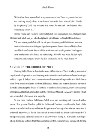 Fazle Umar
67
“At the time there was no limit to my amazement and I was very surprised and
was thinking deeply about it but I could not make head nor tail of it. Finally,
by the grace of God, this incident was solved for me and I understood what
wisdom lay within it…”
From a young age, Hadhrat Sahibzada Sahib was an excellent shot. Hakeem Deen
Mohammad sahib [ra], who had played with Huzur in his childhood states:
“He was a very good shot with the air gun. It was so good that Huzur was able
to shoot down hornets sitting on top of mangos one by one. He would often hunt
small birds and doves. We would be with him and would proceed to slaughter
them in the name of Allah as we went along. When he was older, he took rifles
with him and everyone knows he shot wild ducks on the river Byaas.” 40
Advice on the Choice of Prey
Hunting helped him to develop in many different ways. There is a large amount of
cognitive development as one focuses greater attention on fundamentals and strategies
to hit a target. It helped him concentrate on his surroundings and it was his habit to
learn from small incidents. Hadhrat Sahibzada Sahib also learned because he was in
the habit of relating the details of the hunt to the household. Hence, where they deemed
appropriate, Hadhrat Amma Jan and the Promised Messiah [as] gave advice, which
was always full of wisdom and sagacity.
At one time Hadhrat Sahibzada Sahib went out shooting and returned with a
parrot. The general Muslim public in India and Pakistan considers the flesh of the
parrot unlawful and many scholars disapprove of eating it but do not consider it
unlawful. However, as far as the Shariah is concerned no proof can be found of it
being considered unlawful nor does it disapprove of eating it. Certainly, our dispo-
sition definitely testifies that this animal is not for consumption. Instead of delving
 