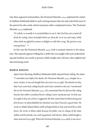 Fazle Umar
68
into these apparent technicalities, the Promised Messiah [as] explained the matter
to Hadhrat Sahibzada Sahib in such a loving manner that not only solved the issue of
the parrot but also easily solved numerous other complicated issues. The Promised
Messiah [as] explained:
“It is flesh, so morally it is not forbidden to eat it. But God has not created all
birds for eating. Some beautiful birds are there for us to see and enjoy while
other birds are gifted by nature to delight us with their song. The parrot is one
among them.” 41
In this way the Promised Messiah [as] took a constant interest in his educa-
tion. This episode appears trifling but a child who was taught with such understand-
ing and wisdom was surely to possess subtle insight and a diverse, clear-sighted and
discriminating mind.
Horse Riding
Apart from shooting, Hadhrat Sahibzada Sahib enjoyed horse riding. He states:
“I remember just before his death, the Promised Messiah [as] bought me a
mare. In fact, it was not bought but was sent to us as a gift. The details are thus
that I saw some boys riding bicycles and I also wanted to ride one. I mentioned
this to the Promised Messiah [as]. He commented that he did not like riding
bicycles but rather considered horse riding a more manly pursuit. In that case
he ought to buy me a horse I suggested. He then stated that he liked strong and
firm horses. In all probability his intention was that I become a good rider. He
wrote to Abdul Majeed Khan sahib of Kapurthala to buy and send him a fine
horse. He wrote to Khan sahib because his father was in charge of the State
stables and his family was well acquainted with horses. Khan sahib bought a
mare and sent it as a gift. When the Promised Messiah [as] died, it was inevi-
 