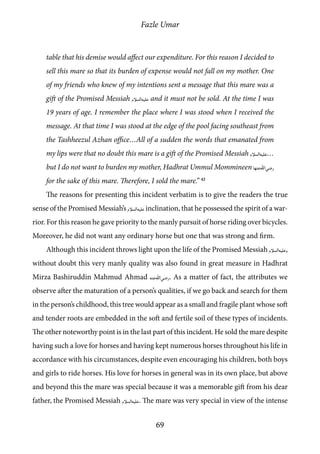 Fazle Umar
69
table that his demise would affect our expenditure. For this reason I decided to
sell this mare so that its burden of expense would not fall on my mother. One
of my friends who knew of my intentions sent a message that this mare was a
gift of the Promised Messiah [as] and it must not be sold. At the time I was
19 years of age. I remember the place where I was stood when I received the
message. At that time I was stood at the edge of the pool facing southeast from
the Tashheezul Azhan office…All of a sudden the words that emanated from
my lips were that no doubt this mare is a gift of the Promised Messiah [as]…
but I do not want to burden my mother, Hadhrat Ummul Mommineen [ra_ha]
for the sake of this mare. Therefore, I sold the mare.” 42
The reasons for presenting this incident verbatim is to give the readers the true
sense of the Promised Messiah’s [as] inclination, that he possessed the spirit of a war-
rior. For this reason he gave priority to the manly pursuit of horse riding over bicycles.
Moreover, he did not want any ordinary horse but one that was strong and firm.
Although this incident throws light upon the life of the Promised Messiah [as],
without doubt this very manly quality was also found in great measure in Hadhrat
Mirza Bashiruddin Mahmud Ahmad [ra]. As a matter of fact, the attributes we
observe after the maturation of a person’s qualities, if we go back and search for them
in the person’s childhood, this tree would appear as a small and fragile plant whose soft
and tender roots are embedded in the soft and fertile soil of these types of incidents.
The other noteworthy point is in the last part of this incident. He sold the mare despite
having such a love for horses and having kept numerous horses throughout his life in
accordance with his circumstances, despite even encouraging his children, both boys
and girls to ride horses. His love for horses in general was in its own place, but above
and beyond this the mare was special because it was a memorable gift from his dear
father, the Promised Messiah [as]. The mare was very special in view of the intense
 