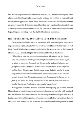 Fazle Umar
70
love that Huzur possessed for the Promised Messiah [as]. But the unambiguous sense
of responsibility, thoughtfulness and mental aptitude allowed him to place different
values at their appropriate times. These three qualities ensured that he never went to
extremes because his decisions were not based on mere emotional sentiments. It was
absolutely the correct decision to accept the sacrifice of his own sentiments but not
to pay the price of putting even the slightest burden on his mother.
His Informality, Humility & Love for Children
There are two further incidents in connection with horse riding that are interest-
ing in their own right. Allah Rakhi, was a well known old midwife, the widow of Fazl
Deen Qasaab. His family were not Ahmadis but he did render service to the Promised
Messiah [as]. Allah Rakhi presents this incident from her childhood:
“When Huzur returned home on his mare after a ride, despite the fact that we
were not Ahmadis we stood together holding hands and requested Huzur to give
us a hair or two from the mare’s tail. Huzur smiled and asked what we were
going to do with it. We replied that we would catch hornets, make aeroplanes
and fly them. Huzur teased that the mare would find this painful, it would
weep and wail and blood would be shed. He would say come let me catch the
hornets for you. Once Huzur dismounted from the mare and tied it to a tree in
front of our house. He slowly removed one or two hornets from their hive and
handed them to us. This incident was repeated many times.”
It is apparent from this incident that from a very young age Hadhrat Musleh
Mau’ood [ra] was informal, unceremonious, humble and cheerful with a natural
love for children. This is evident from the way he spoke to the little girls who from a
family perspective held the position of servants and maids. In a bid to please them he
dismounts from his ride and ties it to a tree. Above and beyond this he goes to the point
 