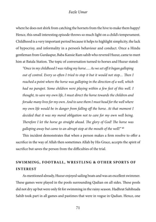 Fazle Umar
71
where he does not shirk from catching the hornets from the hive to make them happy!
Hence, this small interesting episode throws so much light on a child’s temperament.
Childhood is a very important period because it helps to highlight simplicity, the lack
of hypocrisy, and informality in a person’s behaviour and conduct. Once a Hindu
gentleman from Gurdaspur, Baba Kansie Ram sahib who revered Huzur, came to meet
him at Batala Station. The topic of conversation turned to horses and Huzur stated:
“Once in my childhood I was riding my horse…. As we set off it began galloping
out of control. Every so often I tried to stop it but it would not stop… Then I
reached a point where the horse was galloping in the direction of a well, which
had no parapet. Some children were playing within a few feet of this well. I
thought, to save my own life, I must direct the horse towards the children and
forsake many lives for my own. And to save them I must head for the well where
my own life would be in danger from falling off the horse. At that moment I
decided that it was my moral obligation not to care for my own well being.
Therefore I let the horse go straight ahead. The glory of God! The horse was
galloping away but came to an abrupt stop at the mouth of the well!” 43
This incident demonstrates that when a person makes a firm resolve to offer a
sacrifice in the way of Allah then sometimes Allah by His Grace, accepts the spirit of
sacrifice but saves the person from the difficulties of the trial.
Swimming, Football, Wrestling & other Sports of
interest
As mentioned already, Huzur enjoyed sailing boats and was an excellent swimmer.
These games were played in the pools surrounding Qadian on all sides. These pools
did not dry up but were only fit for swimming in the rainy season. Hadhrat Sahibzada
Sahib took part in all games and pastimes that were in vogue in Qadian. Hence, one
 