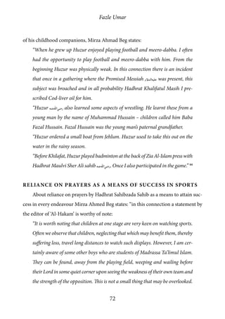 Fazle Umar
72
of his childhood companions, Mirza Ahmad Beg states:
“When he grew up Huzur enjoyed playing football and meero-dabba. I often
had the opportunity to play football and meero-dabba with him. From the
beginning Huzur was physically weak. In this connection there is an incident
that once in a gathering where the Promised Messiah [as] was present, this
subject was broached and in all probability Hadhrat Khalifatul Masih I pre-
scribed Cod-liver oil for him.
“Huzur [ra] also learned some aspects of wrestling. He learnt these from a
young man by the name of Muhammad Hussain – children called him Baba
Fazal Hussain. Fazal Hussain was the young man’s paternal grandfather.
“Huzur ordered a small boat from Jehlum. Huzur used to take this out on the
water in the rainy season.
“Before Khilafat, Huzur played badminton at the back of Zia Al-Islam press with
Hadhrat Maulvi Sher Ali sahib [ra]. Once I also participated in the game.” 44
Reliance on Prayers as a Means of Success in Sports
About reliance on prayers by Hadhrat Sahibzada Sahib as a means to attain suc-
cess in every endeavour Mirza Ahmed Beg states: “in this connection a statement by
the editor of ‘Al-Hakam’ is worthy of note:
“It is worth noting that children at one stage are very keen on watching sports.
Often we observe that children, neglecting that which may benefit them, thereby
suffering loss, travel long distances to watch such displays. However, I am cer-
tainly aware of some other boys who are students of Madrassa Ta’limul Islam.
They can be found, away from the playing field, weeping and wailing before
their Lord in some quiet corner upon seeing the weakness of their own team and
the strength of the opposition. This is not a small thing that may be overlooked.
 
