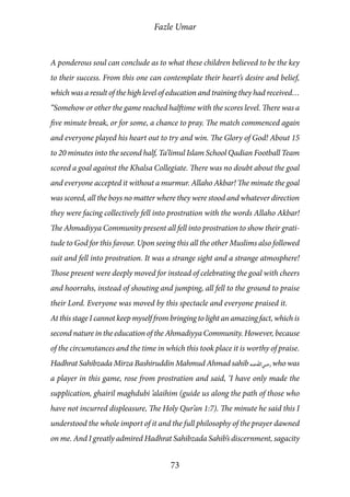 Fazle Umar
73
A ponderous soul can conclude as to what these children believed to be the key
to their success. From this one can contemplate their heart’s desire and belief,
which was a result of the high level of education and training they had received…
“Somehow or other the game reached halftime with the scores level. There was a
five minute break, or for some, a chance to pray. The match commenced again
and everyone played his heart out to try and win. The Glory of God! About 15
to 20 minutes into the second half, Ta’limul Islam School Qadian Football Team
scored a goal against the Khalsa Collegiate. There was no doubt about the goal
and everyone accepted it without a murmur. Allaho Akbar! The minute the goal
was scored, all the boys no matter where they were stood and whatever direction
they were facing collectively fell into prostration with the words Allaho Akbar!
The Ahmadiyya Community present all fell into prostration to show their grati-
tude to God for this favour. Upon seeing this all the other Muslims also followed
suit and fell into prostration. It was a strange sight and a strange atmosphere!
Those present were deeply moved for instead of celebrating the goal with cheers
and hoorrahs, instead of shouting and jumping, all fell to the ground to praise
their Lord. Everyone was moved by this spectacle and everyone praised it.
At this stage I cannot keep myself from bringing to light an amazing fact, which is
second nature in the education of the Ahmadiyya Community. However, because
of the circumstances and the time in which this took place it is worthy of praise.
Hadhrat Sahibzada Mirza Bashiruddin Mahmud Ahmad sahib [ra] who was
a player in this game, rose from prostration and said, ‘I have only made the
supplication, ghairil maghdubi ’alaihim (guide us along the path of those who
have not incurred displeasure, The Holy Qur’an 1:7). The minute he said this I
understood the whole import of it and the full philosophy of the prayer dawned
on me. And I greatly admired Hadhrat Sahibzada Sahib’s discernment, sagacity
 