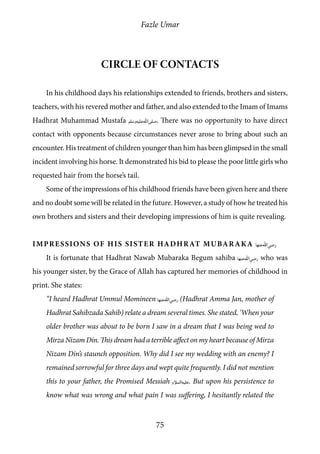 Fazle Umar
75
Circle of contacts
In his childhood days his relationships extended to friends, brothers and sisters,
teachers, with his revered mother and father, and also extended to the Imam of Imams
Hadhrat Muhammad Mustafa [saw]. There was no opportunity to have direct
contact with opponents because circumstances never arose to bring about such an
encounter. His treatment of children younger than him has been glimpsed in the small
incident involving his horse. It demonstrated his bid to please the poor little girls who
requested hair from the horse’s tail.
Some of the impressions of his childhood friends have been given here and there
and no doubt some will be related in the future. However, a study of how he treated his
own brothers and sisters and their developing impressions of him is quite revealing.
Impressions of His Sister Hadhrat Mubaraka [ra_ha]
It is fortunate that Hadhrat Nawab Mubaraka Begum sahiba [ra_ha] who was
his younger sister, by the Grace of Allah has captured her memories of childhood in
print. She states:
“I heard Hadhrat Ummul Momineen [ra_ha] (Hadhrat Amma Jan, mother of
Hadhrat Sahibzada Sahib) relate a dream several times. She stated, ‘When your
older brother was about to be born I saw in a dream that I was being wed to
Mirza Nizam Din. This dream had a terrible affect on my heart because of Mirza
Nizam Din’s staunch opposition. Why did I see my wedding with an enemy? I
remained sorrowful for three days and wept quite frequently. I did not mention
this to your father, the Promised Messiah [as]. But upon his persistence to
know what was wrong and what pain I was suffering, I hesitantly related the
 