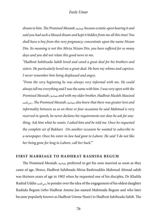 Fazle Umar
76
dream to him. The Promised Messiah [as] became ecstatic upon hearing it and
said you had such a blessed dream and kept it hidden from me all this time! You
shall have a boy from this very pregnancy; concentrate upon the name Nizam
Din. Its meaning is not this Mirza Nizam Din, you have suffered for so many
days and you did not relate this good news to me.
“Hadhrat Sahibzada Sahib loved and cared a great deal for his brothers and
sisters. He particularly loved me a great deal. He bore my whims and caprices.
I never remember him being displeased and angry.
“From the very beginning he was always very informal with me. He could
always tell me everything and I was the same with him. I was very open with the
Promised Messiah [as] and with my older brother, Hadhrat Musleh Mau’ood
[ra]. The Promised Messiah [as] also knew that there was greater love and
informality between us so on three or four occasions he said Mahmud is very
reserved in speech, he never declares his requirements nor does he ask for any-
thing. Ask him what he wants. I asked him and he told me. Once he requested
the complete set of Bukhari. On another occasion he wanted to subscribe to
a newspaper. Once his sister-in-law had gone to Lahore. He said ‘I do not like
her being gone for long to Lahore, call her back.’”
First Marriage to Hadhrat Rashida Begum
The Promised Messiah [as] preferred to get his sons married as soon as they
came of age. Hence, Hadhrat Sahibzada Mirza Bashiruddin Mahmud Ahmad sahib
was thirteen years of age in 1902 when he requested one of his disciples, Dr Khalifa
Rashid Uddin [ra] to ponder over the idea of the engagement of his oldest daughter
Rashida Begum (who Hadhrat Amma Jan named Mahmuda Begum and who later
became popularly known as Hadhrat Umme Nasir) to Hadhrat Sahibzada Sahib. The
 