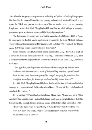 Fazle Umar
78
1902 after the Asr prayers the party returned safely to Qadian. After Maghrib prayers
Hadhrat Maulvi Nooruddin sahib [ra] congratulated the Promised Messiah [as]
upon the Nikah and praised the sincerity of Doctor sahib. Huzur [as] expressing
his pleasure stated that Allah Almighty had blessed Doctor sahib with great sincerity,
possessing great aptitude, wisdom and the light of perception. 47
The Rukhstana ceremony was held in the second week of October 1903 in Agra.
In those days Dr. Rashid Uddin sahib was a professor in the Agra Medical College.
The wedding entourage returned to Qadian on 11 October 1903. The next day Huzur
[as] distributed sweets in celebration of this event. 48
From Bombay, Seth Muhammad Ismail Adam sahib [ra] despatched a gift of
a cap and a shawl on the occasion of the wedding. The Promised Messiah [as] sent
a thank you letter to respected Seth Muhammad Ismail Adam sahib [ra] in which
he stated:
“Your gift that you despatched with love and sincerity for my beloved sons
Mahmud and Bashir on the occasion of their wedding namely a cap and shawl
have been received. I am most grateful for this gift and pray for you that Allah
Almighty reward you for this in spiritual and worldly terms. Ameen.” 49
In 1906, Allah Almighty blessed Hadhrat Sahibzada Sahib with his first child who
was named Naseer Ahmad. Sahibzada Mirza Naseer Ahmad died in childhood and
was buried in Lahore. 50
In November 1909 another boy, Sahibzada Mirza Nasir Ahmad was born. Allah
Almighty had already given Hadhrat Sahibzada Sahib [ra] the glad tidings that this
birth would be blessed. Hence, he stated in one of his letters of 26 September 1909:
“I have also been given the glad tiding by God Almighty that I will bless you
with such a son who will be a helper (Nasir) of the faith and shall be ever ready
to serve the cause of Islam. 51
 