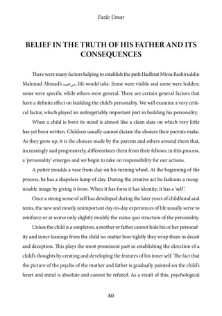 Fazle Umar
80
Belief in the truth of his father and its
consequences
There were many factors helping to establish the path Hadhrat Mirza Bashiruddin
Mahmud Ahmad’s [ra] life would take. Some were visible and some were hidden;
some were specific while others were general. There are certain general factors that
have a definite effect on building the child’s personality. We will examine a very criti-
cal factor, which played an unforgettably important part in building his personality.
When a child is born its mind is almost like a clean slate on which very little
has yet been written. Children usually cannot dictate the choices their parents make.
As they grow up, it is the choices made by the parents and others around them that,
increasingly and progressively, differentiates them from their fellows; in this process,
a ‘personality’ emerges and we begin to take on responsibility for our actions.
A potter moulds a vase from clay on his turning wheel. At the beginning of the
process, he has a shapeless lump of clay. During the creative act he fashions a recog-
nisable image by giving it form. When it has form it has identity, it has a ‘self’.
Once a strong sense of self has developed during the later years of childhood and
teens, the new and mostly unimportant day-to-day experiences of life usually serve to
reinforce or at worse only slightly modify the status quo structure of the personality.
Unless the child is a simpleton, a mother or father cannot hide his or her personal-
ity and inner leanings from the child no matter how tightly they wrap them in deceit
and deception. This plays the most prominent part in establishing the direction of a
child’s thoughts by creating and developing the features of his inner self. The fact that
the picture of the psyche of the mother and father is gradually painted on the child’s
heart and mind is absolute and cannot be refuted. As a result of this, psychological
 