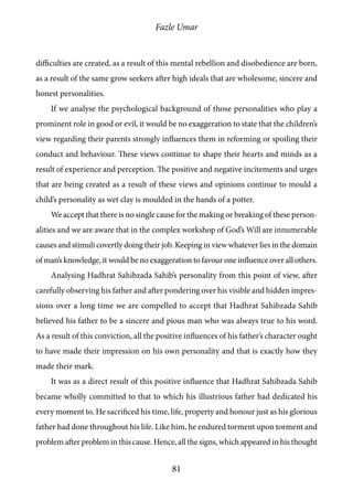 Fazle Umar
81
difficulties are created, as a result of this mental rebellion and disobedience are born,
as a result of the same grow seekers after high ideals that are wholesome, sincere and
honest personalities.
If we analyse the psychological background of those personalities who play a
prominent role in good or evil, it would be no exaggeration to state that the children’s
view regarding their parents strongly influences them in reforming or spoiling their
conduct and behaviour. These views continue to shape their hearts and minds as a
result of experience and perception. The positive and negative incitements and urges
that are being created as a result of these views and opinions continue to mould a
child’s personality as wet clay is moulded in the hands of a potter.
We accept that there is no single cause for the making or breaking of these person-
alities and we are aware that in the complex workshop of God’s Will are innumerable
causes and stimuli covertly doing their job. Keeping in view whatever lies in the domain
of man’s knowledge, it would be no exaggeration to favour one influence over all others.
Analysing Hadhrat Sahibzada Sahib’s personality from this point of view, after
carefully observing his father and after pondering over his visible and hidden impres-
sions over a long time we are compelled to accept that Hadhrat Sahibzada Sahib
believed his father to be a sincere and pious man who was always true to his word.
As a result of this conviction, all the positive influences of his father’s character ought
to have made their impression on his own personality and that is exactly how they
made their mark.
It was as a direct result of this positive influence that Hadhrat Sahibzada Sahib
became wholly committed to that to which his illustrious father had dedicated his
every moment to. He sacrificed his time, life, property and honour just as his glorious
father had done throughout his life. Like him, he endured torment upon torment and
problem after problem in this cause. Hence, all the signs, which appeared in his thought
 