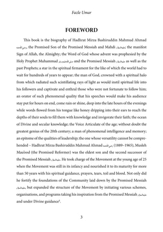 Fazle Umar
3
Foreword
This book is the biography of Hadhrat Mirza Bashiruddin Mahmud Ahmad
[ra], the Promised Son of the Promised Messiah and Mahdi [as]; the manifest
Sign of Allah, the Almighty; the Word of God whose advent was prophesied by the
Holy Prophet Muhammad [saw] and the Promised Messiah [as] as well as the
past Prophets; a star in the spiritual firmament for the like of which the world had to
wait for hundreds of years to appear; the man of God, crowned with a spiritual halo
from which radiated such scintillating rays of light as would instil spiritual life into
his followers and captivate and enthral those who were not fortunate to follow him;
an orator of such phenomenal quality that his speeches would make his audience
stay put for hours on end, come rain or shine, deep into the late hours of the evenings
while words flowed from his tongue like honey dripping into their ears to reach the
depths of their souls to fill them with knowledge and invigorate their faith; the ocean
of Divine and secular knowledge; the Voice Articulate of the age; without doubt the
greatest genius of the 20th century; a man of phenomenal intelligence and memory;
an epitome of the qualities of leadership; the one whose versatility cannot be compre-
hended – Hadhrat Mirza Bashiruddin Mahmud Ahmad [ra] (1889–1965), Musleh
Mau’ood (the Promised Reformer) was the eldest son and the second successor of
the Promised Messiah [as]. He took charge of the Movement at the young age of 25
when the Movement was still in its infancy and nourished it to its maturity for more
than 50 years with his spiritual guidance, prayers, tears, toil and blood. Not only did
he fortify the foundations of the Community laid down by the Promised Messiah
[as], but expanded the structure of the Movement by initiating various schemes,
organisations, and programs taking his inspiration from the Promised Messiah [as]
and under Divine guidance1
.
 