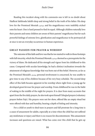 Fazle Umar
84
Reading this incident along with his comments one is left in no doubt about
Hadhrat Sahibzada Sahib’s deep and strong belief in the truth of his father. His deep
love for the Promised Messiah [as] and his magnificence were indelibly etched
onto his heart. One is hard pressed to find its equal. Although children naturally love
their parents and some children are aware of their parents’ magnificence but for such
powerful feelings of extreme love, glorification and magnificence to be portrayed all
at once is not an everyday occurrence in human experience.
Great Passion for Prayer & Worship
The outcome of this faith and love was that he too started to walk in those footsteps
with full sincerity, which the Promised Messiah [as] deemed as a prerequisite for the
victory of Islam. He dedicated all his strength and vigour from his childhood to this
cause. Compared with secular knowledge, he had a distinct inclination towards the
attainment of religious knowledge that was born out of this belief. However, as far as
the Promised Messiah’s [as] personal involvement is concerned, he was unable to
give time to any of his children because of his very busy schedule. The second deep
effect of this faith became apparent in his worship where right from a young age he
developed great fervour for prayer and worship. From childhood he was in the habit
of waking in the middle of the night for prayers. It is clear from many accounts that
apart from the five daily prayers, he also took upon himself Tahajjud prayers (voluntary
prayers before Fajr). His prayers were not for show, offered like an empty ritual but
were offered with fear and humility, bearing a depth of feeling and intensity.
For a child or youth to shed tears in prayers and fall prostrate for a long time is
a cause of amazement for adults, especially at a time when the child has not suffered
any misfortune or injury and there is no reason for discontentment. This amazement
increases and questions are raised. What has come over this child that he gets up
 