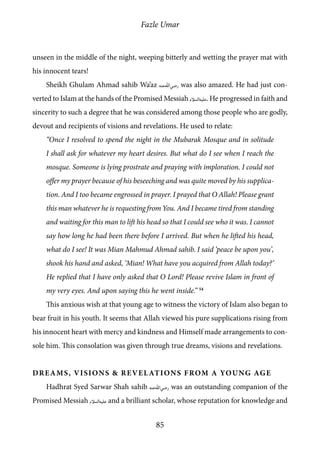 Fazle Umar
85
unseen in the middle of the night, weeping bitterly and wetting the prayer mat with
his innocent tears!
Sheikh Ghulam Ahmad sahib Wa’az [ra] was also amazed. He had just con-
verted to Islam at the hands of the Promised Messiah [as]. He progressed in faith and
sincerity to such a degree that he was considered among those people who are godly,
devout and recipients of visions and revelations. He used to relate:
“Once I resolved to spend the night in the Mubarak Mosque and in solitude
I shall ask for whatever my heart desires. But what do I see when I reach the
mosque. Someone is lying prostrate and praying with imploration. I could not
offer my prayer because of his beseeching and was quite moved by his supplica-
tion. And I too became engrossed in prayer. I prayed that O Allah! Please grant
this man whatever he is requesting from You. And I became tired from standing
and waiting for this man to lift his head so that I could see who it was. I cannot
say how long he had been there before I arrived. But when he lifted his head,
what do I see! It was Mian Mahmud Ahmad sahib. I said ‘peace be upon you’,
shook his hand and asked, ‘Mian! What have you acquired from Allah today?’
He replied that I have only asked that O Lord! Please revive Islam in front of
my very eyes. And upon saying this he went inside.” 54
This anxious wish at that young age to witness the victory of Islam also began to
bear fruit in his youth. It seems that Allah viewed his pure supplications rising from
his innocent heart with mercy and kindness and Himself made arrangements to con-
sole him. This consolation was given through true dreams, visions and revelations.
Dreams, Visions & Revelations from a Young Age
Hadhrat Syed Sarwar Shah sahib [ra] was an outstanding companion of the
Promised Messiah [as] and a brilliant scholar, whose reputation for knowledge and
 