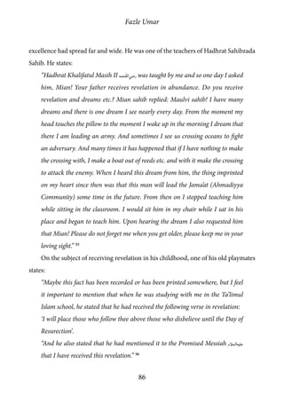 Fazle Umar
86
excellence had spread far and wide. He was one of the teachers of Hadhrat Sahibzada
Sahib. He states:
“Hadhrat Khalifatul Masih II [ra] was taught by me and so one day I asked
him, Mian! Your father receives revelation in abundance. Do you receive
revelation and dreams etc.? Mian sahib replied: Maulvi sahib! I have many
dreams and there is one dream I see nearly every day. From the moment my
head touches the pillow to the moment I wake up in the morning I dream that
there I am leading an army. And sometimes I see us crossing oceans to fight
an adversary. And many times it has happened that if I have nothing to make
the crossing with, I make a boat out of reeds etc. and with it make the crossing
to attack the enemy. When I heard this dream from him, the thing imprinted
on my heart since then was that this man will lead the Jama’at (Ahmadiyya
Community) some time in the future. From then on I stopped teaching him
while sitting in the classroom. I would sit him in my chair while I sat in his
place and began to teach him. Upon hearing the dream I also requested him
that Mian! Please do not forget me when you get older, please keep me in your
loving sight.” 55
On the subject of receiving revelation in his childhood, one of his old playmates
states:
“Maybe this fact has been recorded or has been printed somewhere, but I feel
it important to mention that when he was studying with me in the Ta’limul
Islam school, he stated that he had received the following verse in revelation:
‘I will place those who follow thee above those who disbelieve until the Day of
Resurection’.
“And he also stated that he had mentioned it to the Promised Messiah [as]
that I have received this revelation.” 56
 