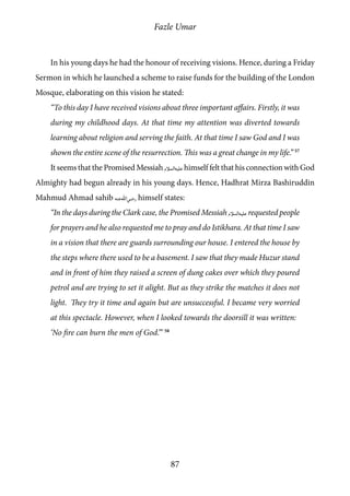 Fazle Umar
87
In his young days he had the honour of receiving visions. Hence, during a Friday
Sermon in which he launched a scheme to raise funds for the building of the London
Mosque, elaborating on this vision he stated:
“To this day I have received visions about three important affairs. Firstly, it was
during my childhood days. At that time my attention was diverted towards
learning about religion and serving the faith. At that time I saw God and I was
shown the entire scene of the resurrection. This was a great change in my life.” 57
It seems that the Promised Messiah [as]himself felt that his connection with God
Almighty had begun already in his young days. Hence, Hadhrat Mirza Bashiruddin
Mahmud Ahmad sahib [ra] himself states:
“In the days during the Clark case, the Promised Messiah [as] requested people
for prayers and he also requested me to pray and do Istikhara. At that time I saw
in a vision that there are guards surrounding our house. I entered the house by
the steps where there used to be a basement. I saw that they made Huzur stand
and in front of him they raised a screen of dung cakes over which they poured
petrol and are trying to set it alight. But as they strike the matches it does not
light. They try it time and again but are unsuccessful. I became very worried
at this spectacle. However, when I looked towards the doorsill it was written:
‘No fire can burn the men of God.’” 58
 