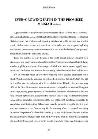 Fazle Umar
88
Ever–growing faith in the Promised
Messiah [as]
A picture of the atmosphere and environment in which Hadhrat Mirza Bashirud-
din Mahmud Ahmad [ra]spent his childhood has been outlined briefly. He observed
his father from two contrary and opposing points of view. On the one side was the
enmity of abundant enemies and bitter foes, on the other was an ever-growing loving
and devoted Community armed with conviction and unshakeable belief that gathered
around him like moths enticed to a flame.
From one point of view, in the eyes of the world he had not only incurred their
displeasure and wrath but was also subject to God Almighty’s wrath and hatred. From
another angle he was a beloved Messenger of Allah who was bestowed a godly com-
munity of saintly men and women, forever ready to lay down their lives in his cause.
Let us consider which of these two opposing views became prominent in his
mind. Which one did he consider to be based on absolute fact and which one did
he consider from an unbiased view to be a fabrication. This decision was not very
difficult for him. He witnessed a few weak human beings that surrounded him grow
into a large, strong, pressing crowd of hundreds of thousands who claimed Allah was
fully supporting them. But every time the enemies tried to wipe Hadhrat Mirza sahib
[as] and his handful of companions off the face of the earth they failed miserably. To
say what of annihilation, they did not even have the power to bring the slightest grief
and uneasiness upon this Community. On the contrary, after every assault and every
incursion, the power of Hadhrat Mirza sahib [as] and his followers, both in number
and quantity grew stronger than ever. And every time after his father had dispersed
the marshalled troops of the enemy in clouds of dust, he witnessed this apparently
 