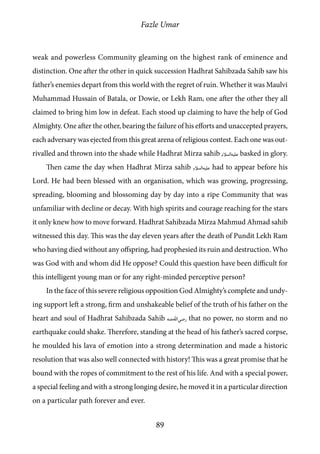 Fazle Umar
89
weak and powerless Community gleaming on the highest rank of eminence and
distinction. One after the other in quick succession Hadhrat Sahibzada Sahib saw his
father’s enemies depart from this world with the regret of ruin. Whether it was Maulvi
Muhammad Hussain of Batala, or Dowie, or Lekh Ram, one after the other they all
claimed to bring him low in defeat. Each stood up claiming to have the help of God
Almighty. One after the other, bearing the failure of his efforts and unaccepted prayers,
each adversary was ejected from this great arena of religious contest. Each one was out-
rivalled and thrown into the shade while Hadhrat Mirza sahib [as] basked in glory.
Then came the day when Hadhrat Mirza sahib [as] had to appear before his
Lord. He had been blessed with an organisation, which was growing, progressing,
spreading, blooming and blossoming day by day into a ripe Community that was
unfamiliar with decline or decay. With high spirits and courage reaching for the stars
it only knew how to move forward. Hadhrat Sahibzada Mirza Mahmud Ahmad sahib
witnessed this day. This was the day eleven years after the death of Pundit Lekh Ram
who having died without any offspring, had prophesied its ruin and destruction. Who
was God with and whom did He oppose? Could this question have been difficult for
this intelligent young man or for any right-minded perceptive person?
In the face of this severe religious opposition God Almighty’s complete and undy-
ing support left a strong, firm and unshakeable belief of the truth of his father on the
heart and soul of Hadhrat Sahibzada Sahib [ra] that no power, no storm and no
earthquake could shake. Therefore, standing at the head of his father’s sacred corpse,
he moulded his lava of emotion into a strong determination and made a historic
resolution that was also well connected with history! This was a great promise that he
bound with the ropes of commitment to the rest of his life. And with a special power,
a special feeling and with a strong longing desire, he moved it in a particular direction
on a particular path forever and ever.
 