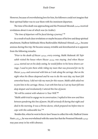 Fazle Umar
91
However, because of overwhelming love for him, his followers could not imagine that
their spiritual father was to scar them with his imminent departure.
The time of his death was approaching and the Promised Messiah [as] received
revelations about it one of which was (in Arabic):
“The time of departure will be faced during a journey.” 59
As a result of such clear revelations or maybe because of his love and deep spiritual
attachment, Hadhrat Sahibzada Mirza Bashiruddin Mahmud Ahmad [ra] became
anxious during this trip. He became uneasy, irritable and downhearted as is apparent
from the following remarks:
“Prior to the death of Huzur [as], every evening, Malik Mubarak Ali Tajir
sahib visited the house where Huzur [as] was staying. And when Huzur
[as] started out on his daily outing, he would follow in his horse drawn car-
riage. I used to join them while riding my mare that was procured for me by
Huzur [as] and conversed with him as I rode along the carriage. But on the
night when his illness deepened and he was to die the next day, my heart felt
somewhat heavy. I did not ride my mare for this reason. Malik sahib asked me
to join him in his carriage. Hence, I sat with him but as I sat my heart fell into
deep despair and involuntarily I uttered this line of poem:
‘We will be content with whatever is Your Will.’ 60
“Malik sahib tried to engage me in conversation. I replied to him now and then
between pondering this line of poem. He fell seriously ill during that night and
died in the morning. It was a Divine decree, which prepared me before time to
cope with this unbearable loss.” 61
Besides this, when he went to his in-laws’ house to collect his wife, Hadhrat Umme
Nasir [ra], he was overwhelmed with the same fear that the Promised Messiah [as]
may pass away in his wife’s absence.
 