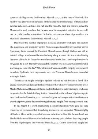 Fazle Umar
93
covenant of allegiance to the Promised Messiah [as]. At the time of his death, this
number had grown not in hundreds or thousands but into hundreds of thousands of
devoted adherents. At times the rich and the poor, the high and the low joined the
Movement in such numbers that the courier of the completed initiation forms could
not carry the bundles at one time. He had to make two or three trips to deliver the
sack loads of forms to the Promised Messiah [as]!
Day by day the number of pilgrims increased ultimately leading to the creation
of a guesthouse and hospitality centre. Numerous guests resided here on their arrival
from many lands to meet the Promised Messiah [as], though Qadian was still an
isolated village, which could be reached only along a rutted dirt track after leaving
the town of Batala. In those days travellers could make the 12-mile trip from Batala
to Qadian by a cart drawn by oxen and the journey was slow, dusty, uncomfortable
and occupied most of a day.62
When transport was unavailable, the pilgrims preferred
to walk to Qadian in their eagerness to meet the Promised Messiah [as] instead of
waiting in Batala.
The trickle of people coming to Qadian to listen to him became a flood. This
caused such worry and anxiety for his opponents that whenever the opportunity arose,
Maulvi Muhammad Hussain of Batala made it his habit to deter visitors to Qadian as
they arrived at the Batala Railway Station. Nevertheless, the influx of pilgrims eager to
meet the Promised Messiah [as] continued to grow and no opposition could deter the
crowds of people, some days numbering a hundred people, from having access to him.
In this regard it is worth mentioning a convert’s testimony who gave this very
reason for his conversion that it was being a witness to this support of Allah Almighty
of Hadhrat Mirza sahib [as] that he came to believe in him. On the one hand was
Maulvi Muhammad Hussain who had worn out many pairs of shoes deterring people
from the pilgrimage to the Promised Messiah [as]. On the other hand people had
 